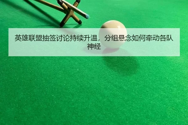 英雄联盟抽签讨论持续升温,分组悬念如何牵动各队神经